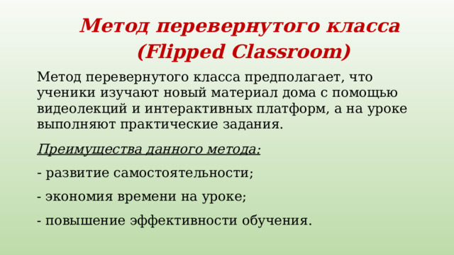 Метод перевернутого класса  (Flipped Classroom)   Метод перевернутого класса предполагает, что ученики изучают новый материал дома с помощью видеолекций и интерактивных платформ, а на уроке выполняют практические задания.     Преимущества данного метода:  - развитие самостоятельности;   - экономия времени на уроке;   - повышение эффективности обучения.   