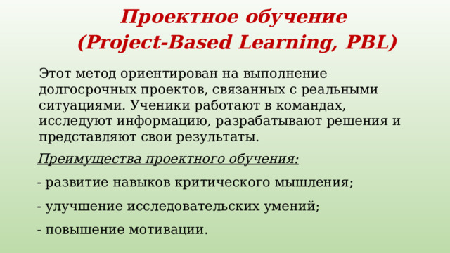 Проектное обучение   (Project-Based Learning, PBL)    Этот метод ориентирован на выполнение долгосрочных проектов, связанных с реальными ситуациями. Ученики работают в командах, исследуют информацию, разрабатывают решения и представляют свои результаты.    Преимущества проектного обучения:  - развитие навыков критического мышления;   - улучшение исследовательских умений;   - повышение мотивации.    