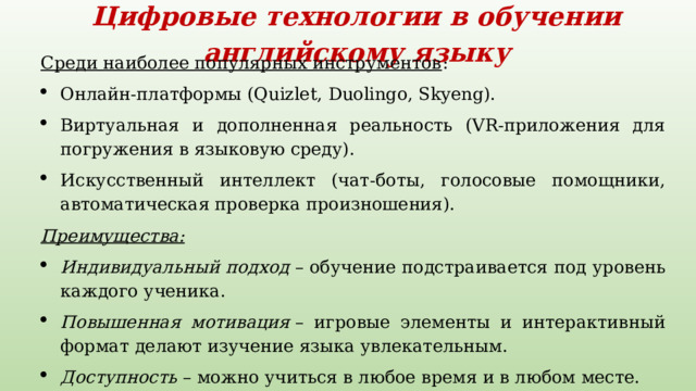 Цифровые технологии в обучении английскому языку   Среди наиболее популярных инструментов :  Онлайн-платформы (Quizlet, Duolingo, Skyeng).  Виртуальная и дополненная реальность (VR-приложения для погружения в языковую среду).  Искусственный интеллект (чат-боты, голосовые помощники, автоматическая проверка произношения).  Преимущества: Индивидуальный подход  – обучение подстраивается под уровень каждого ученика.  Повышенная мотивация  – игровые элементы и интерактивный формат делают изучение языка увлекательным.  Доступность  – можно учиться в любое время и в любом месте. 