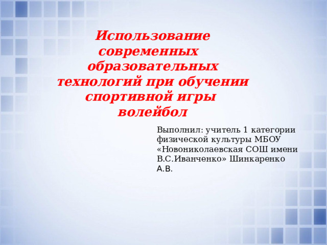 Использование современных образовательных технологий при обучении спортивной игры волейбол Выполнил: учитель 1 категории физической культуры МБОУ «Новониколаевская СОШ имени В.С.Иванченко» Шинкаренко А.В. 
