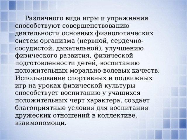  Различного вида игры и упражнения способствуют совершенствованию деятельности основных физиологических систем организма (нервной, сердечно-сосудистой, дыхательной), улучшению физического развития, физической подготовленности детей, воспитанию положительных морально-волевых качеств. Использование спортивных и подвижных игр на уроках физической культуры способствует воспитанию у учащихся положительных черт характера, создает благоприятные условия для воспитания дружеских отношений в коллективе, взаимопомощи. 