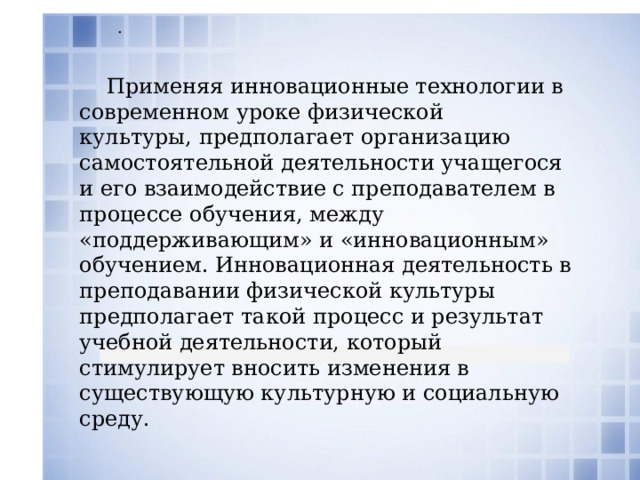  .  Применяя инновационные технологии в современном уроке физической культуры, предполагает организацию самостоятельной деятельности учащегося и его взаимодействие с преподавателем в процессе обучения, между «поддерживающим» и «инновационным» обучением. Инновационная деятельность в преподавании физической культуры предполагает такой процесс и результат учебной деятельности, который стимулирует вносить изменения в существующую культурную и социальную среду. 
