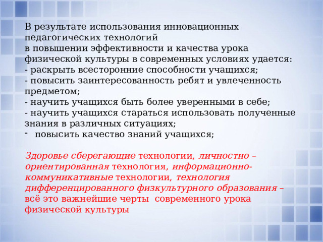 В результате использования инновационных педагогических технологий в повышении эффективности и качества урока физической культуры в современных условиях удается: - раскрыть всесторонние способности учащихся; - повысить заинтересованность ребят и увлеченность предметом; - научить учащихся быть более уверенными в себе; - научить учащихся стараться использовать полученные знания в различных ситуациях; повысить качество знаний учащихся; Здоровье сберегающие технологии,  личностно – ориентированная технология, информационно-коммуникативные технологии, технология дифференцированного физкультурного образования  – всё это важнейшие черты современного урока физической культуры 