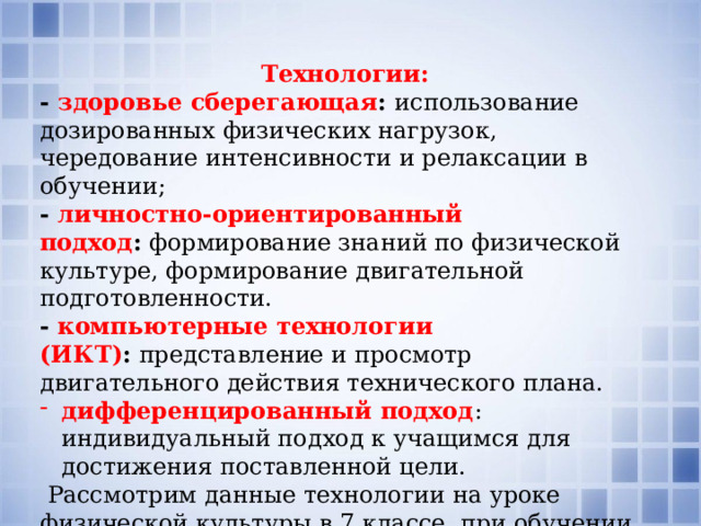 Технологии: -  здоровье сберегающая :  использование дозированных физических нагрузок, чередование интенсивности и релаксации в обучении; - личностно-ориентированный подход :  формирование знаний по физической культуре, формирование двигательной подготовленности. - компьютерные технологии (ИКТ) :  представление и просмотр двигательного действия технического плана. дифференцированный подход : индивидуальный подход к учащимся для достижения поставленной цели.  Рассмотрим данные технологии на уроке физической культуры в 7 классе при обучении спортивной игре «Волейбол» 