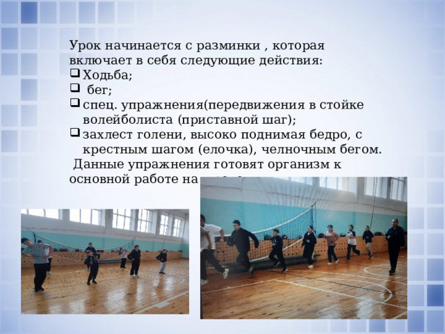 Урок начинается с разминки , которая включает в себя следующие действия: Ходьба;  бег; спец. упражнения(передвижения в стойке волейболиста (приставной шаг); захлест голени, высоко поднимая бедро, с крестным шагом (елочка), челночным бегом.  Данные упражнения готовят организм к основной работе на уроке. 