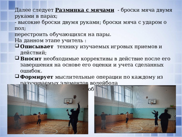 Далее следует Разминка с мячами     - броски мяча двумя руками в парах; - высокие броски двумя руками; броски мяча с ударом о пол; перестроить обучающихся на пары. На данном этапе учитель : Описывает  технику изучаемых игровых приемов и действий; Вносит необходимые коррективы в действие после его завершения на основе его оценки и учета сделанных ошибок. Формирует  мыслительные операции по каждому из разучиваемых элементов волейбола Распределяет  функции обучающихся во время работы по местам занятий 