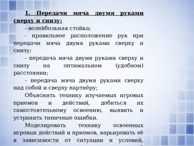 1. Передачи мяча двумя руками сверху и снизу: - волейбольная стойка; - правильное расположение рук при передачи мяча двумя руками сверху и снизу; - передача мяча двумя руками сверху и снизу на оптимальном (удобном) расстоянии; - передача мяча двумя руками сверху над собой и сверху партнёру; Объяснить технику изучаемых игровых приемов и действий, добиться их самостоятельному освоению, выявить и устранить типичные ошибки. Моделировать технику освоенных игровых действий и приемов, варьировать её в зависимости от ситуации и условий, возникающих в процессе игровой деятельности. 