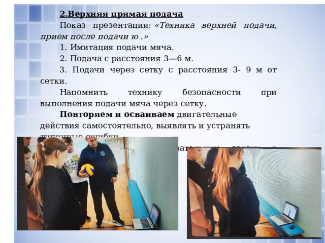  2.Верхняя прямая подача Показ презентации:  «Техника верхней подачи, прием после подачи ю .» 1. Имитация подачи мяча. 2. Подача с расстояния 3—6 м. 3. Подачи через сетку с расстояния 3- 9 м от сетки. Напомнить технику безопасности при выполнения подачи мяча через сетку. Повторяем и осваиваем  двигательные действия самостоятельно, выявлять и устранять типичные ошибки. Преобразовываем  познавательную задачу в практическую. 