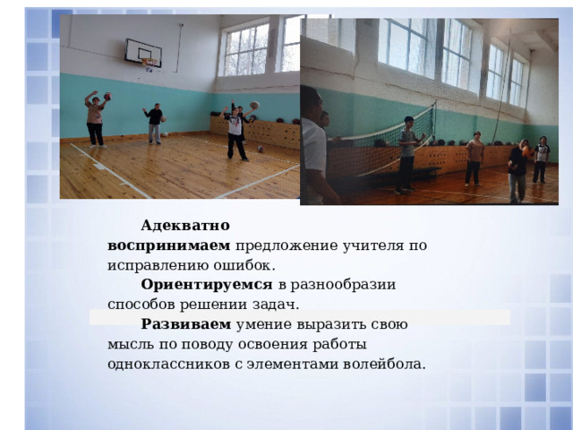 Адекватно воспринимаем  предложение учителя по исправлению ошибок. Ориентируемся  в разнообразии способов решении задач. Развиваем  умение выразить свою мысль по поводу освоения работы одноклассников с элементами волейбола. 