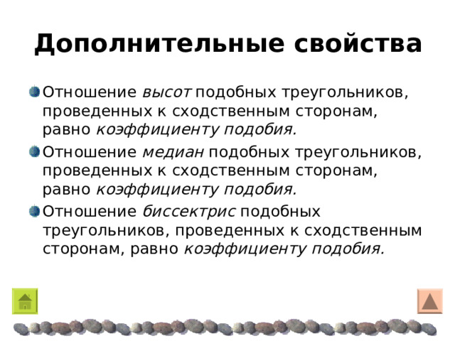 Дополнительные свойства Отношение высот подобных треугольников, проведенных к сходственным сторонам, равно коэффициенту подобия. Отношение медиан подобных треугольников, проведенных к сходственным сторонам, равно коэффициенту подобия.  Отношение биссектрис подобных треугольников, проведенных к сходственным сторонам, равно коэффициенту подобия. 
