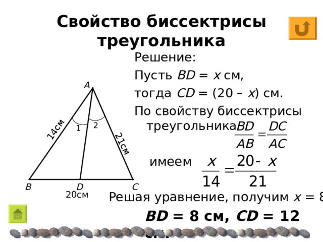14 см 2 1 см Свойство биссектрисы треугольника Решение: Пусть BD  =  x см, тогда CD  = (2 0 – x ) см. По свойству биссектрисы треугольника A 2 1 имеем C B D 2 0 см Решая уравнение, получим х = 8 BD  = 8 см, CD  = 12 см. 