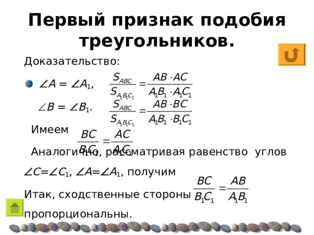 Первый признак подобия треугольников. Доказательство:   A =  A 1 ,    B  =  B 1 .  Имеем  Аналогично, рассматривая равенство углов  C =  C 1 ,  A =  A 1 , получим Итак, сходственные стороны пропорциональны. 