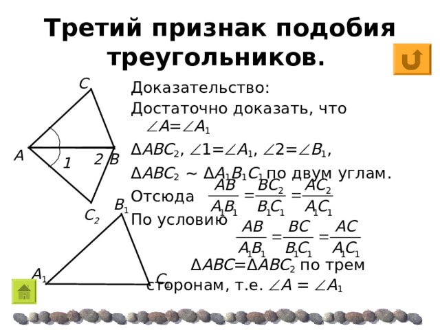 С 2 1 2 Третий признак подобия треугольников . С Доказательство: Достаточно доказать, что  A =  A 1 Δ ABC 2 ,  1=  A 1 ,  2=  B 1 , Δ ABC 2  ~  Δ A 1 B 1 C 1 по двум углам. Отсюда По условию  Δ ABC = Δ ABC 2 по трем сторонам, т.е.  A  =   A 1 A B  Β 1 A 1 C 1 