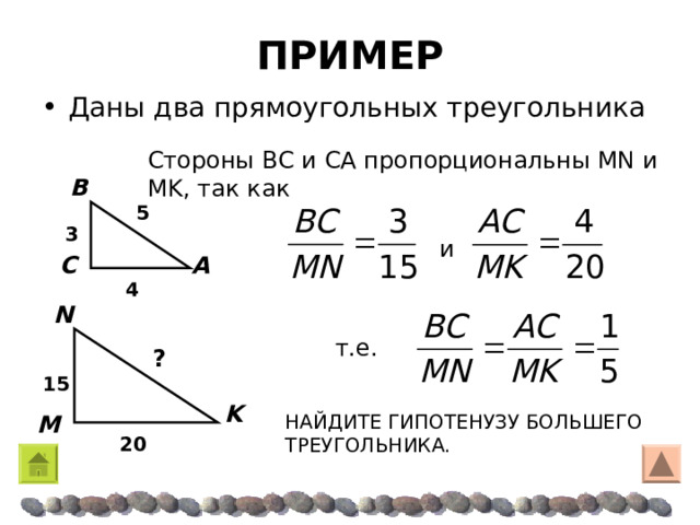 ПРИМЕР Даны два прямоугольных треугольника Стороны Β C и CA пропорциональны MN и MK , так как B 5 3 и  A C 4 N т.е.  ? 15 K НАЙДИТЕ ГИПОТЕНУЗУ БОЛЬШЕГО ТРЕУГОЛЬНИКА. M 20 