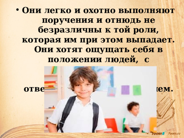 Они легко и охотно выполняют поручения и отнюдь не безразличны к той роли, которая им при этом выпадает. Они хотят ощущать себя в положении людей, с определенными обязанностями, ответственностью и доверием. 