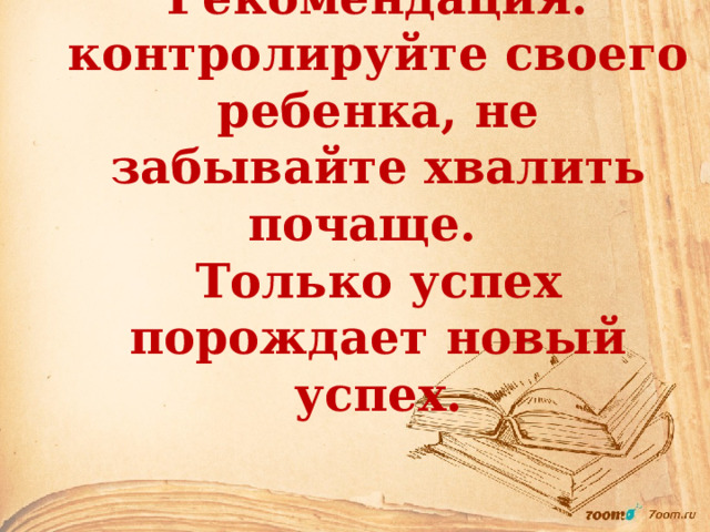 Рекомендация: контролируйте своего ребенка, не забывайте хвалить почаще.  Только успех порождает новый успех. 