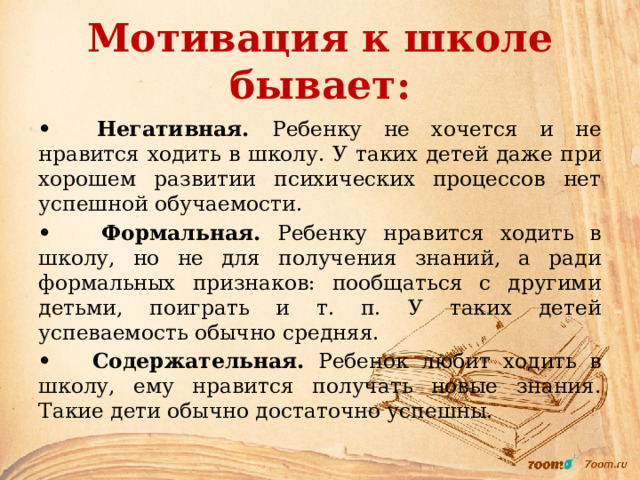 Мотивация к школе бывает: • Негативная. Ребенку не хочется и не нравится ходить в школу. У таких детей даже при хорошем развитии психических процессов нет успешной обучаемости. • Формальная. Ребенку нравится ходить в школу, но не для получения знаний, а ради формальных признаков: пообщаться с другими детьми, поиграть и т. п. У таких детей успеваемость обычно средняя. • Содержательная. Ребенок любит ходить в школу, ему нравится получать новые знания. Такие дети обычно достаточно успешны. 