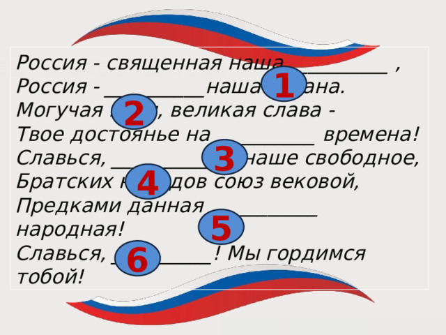 = Россия - священная наша __________ , Россия - __________наша страна. Могучая воля, великая слава - Твое достоянье на __________ времена! Славься, _____________наше свободное, Братских народов союз вековой, Предками данная ___________ народная! Славься, __________! Мы гордимся тобой! 1 2 3 4 5 6  