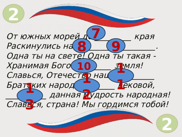 2 = 7 От южных морей до _________ края Раскинулись наши ______ и ________. Одна ты на свете! Одна ты такая - Хранимая Богом ________ земля! Славься, Отечество наше _________ Братских народов _______ вековой, __________ данная мудрость народная! Славься, страна! Мы гордимся тобой! 8 9 10 11 12 13 2  