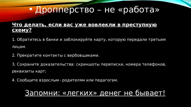 Дропперство – не «работа» Что делать, если вас уже вовлекли в преступную схему? 1. Обратитесь в банки и заблокируйте карту, которую передали третьим лицам. 2. Прекратите контакты с вербовщиками. 3. Сохраните доказательства: скриншоты переписки, номера телефонов, реквизиты карт; 4. Сообщите взрослым - родителям или педагогам. Запомни: «легких» денег не бывает! 