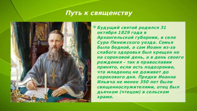 Путь к священству Будущий святой родился 31 октября 1829 года в Архангельской губернии, в селе Сура Пинежского уезда. Семья была бедной, а сам Иоанн из-за слабого здоровья был крещен не на сороковой день, а в день своего рождения – так в православии принято, если есть подозрение, что младенец не доживет до сорокового дня. Предки Иоанна Ильича не менее 350 лет были священнослужителями, отец был дьячком (чтецом) в сельском храме. 