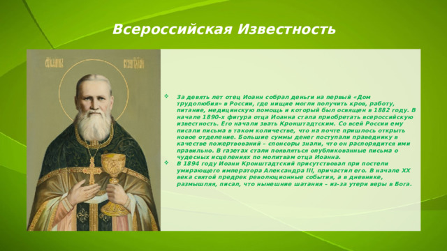 Всероссийская Известность За девять лет отец Иоанн собрал деньги на первый «Дом трудолюбия» в России, где нищие могли получить кров, работу, питание, медицинскую помощь и который был освящен в 1882 году. В начале 1890-х фигура отца Иоанна стала приобретать всероссийскую известность. Его начали звать Кронштадтским. Со всей России ему писали письма в таком количестве, что на почте пришлось открыть новое отделение. Большие суммы денег поступали праведнику в качестве пожертвований – спонсоры знали, что он распорядится ими правильно. В газетах стали появляться опубликованные письма о чудесных исцелениях по молитвам отца Иоанна. В 1894 году Иоанн Кронштадтский присутствовал при постели умирающего императора Александра III, причастил его. В начале XX века святой предрек революционные события, а в дневнике, размышляя, писал, что нынешние шатания – из-за утери веры в Бога. 