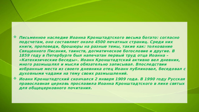 Письменное наследие Иоанна Кронштадтского весьма богато: согласно подсчетам, оно составляет около 4500 печатных страниц. Среди них книги, проповеди, брошюры на разные темы, такие как: толкование Священного Писания, таинств, догматическое богословие и другие. В 1859 году в Петербурге был напечатан первый труд отца Иоанна – «Катехизические беседы». Иоанн Кронштадтский активно вел дневник, много размышлял и мысли обязательно записывал. Впоследствии избранные места из своего дневника отец Иоанн публиковал, беседовал с духовными чадами на тему своих размышлений. Иоанн Кронштадтский скончался 2 января 1909 года. В 1990 году Русская православная церковь прославила Иоанна Кронштадтского в лике святых для общецерковного почитания. 
