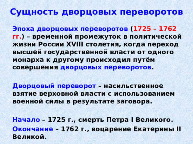Сущность дворцовых переворотов  Эпоха дворцовых переворотов ( 1725 – 1762 гг. )  – временной промежуток в политической жизни России XVIII столетия, когда переход высшей государственной власти от одного монарха к другому происходил путём совершения дворцовых переворотов .   Дворцовый переворот – насильственное взятие верховной власти с использованием военной силы в результате заговора.   Начало – 1725 г., смерть Петра I Великого.  Окончание – 1762 г., воцарение Екатерины II Великой.  