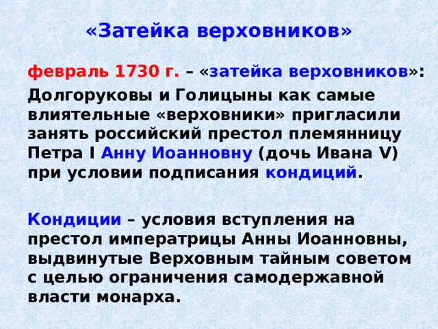 «Затейка верховников»  февраль 1730 г. – « затейка верховников »:  Долгоруковы и Голицыны как самые влиятельные «верховники» пригласили занять российский престол племянницу Петра I  Анну Иоанновну (дочь Ивана V ) при условии подписания кондиций .   Кондиции – условия вступления на престол императрицы Анны Иоанновны, выдвинутые Верховным тайным советом с целью ограничения самодержавной власти монарха. 