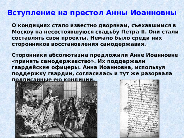 Вступление на престол Анны Иоанновны  О кондициях стало известно дворянам, съехавшимся в Москву на несостоявшуюся свадьбу Петра II . Они стали составлять свои проекты. Немало было среди них сторонников восстановления самодержавия.   Сторонники абсолютизма предложили Анне Иоанновне «принять самодержавство». Их поддержали гвардейские офицеры. Анна Иоанновна, используя поддержку гвардии, согласилась и тут же разорвала подписанные ею кондиции. 
