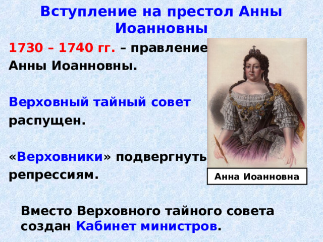 Вступление на престол Анны Иоанновны 1730 – 1740 гг. – правление Анны Иоанновны.  Верховный тайный совет распущен.  « Верховники » подвергнуты репрессиям.   Вместо Верховного тайного совета создан Кабинет министров . Анна Иоанновна 