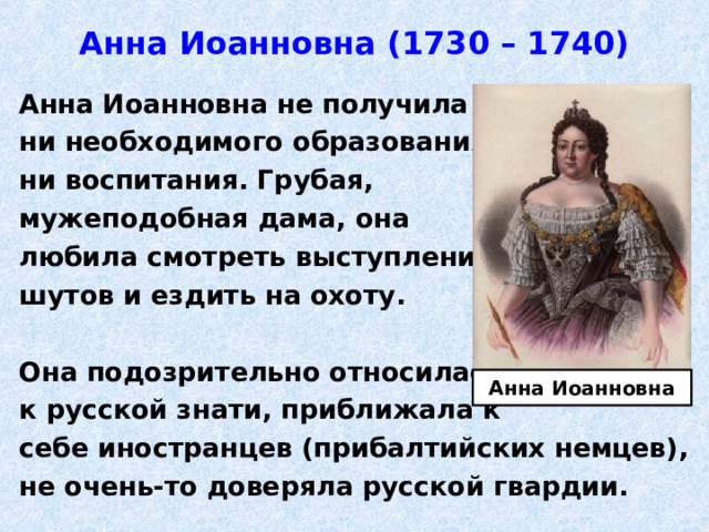 Анна Иоанновна (1730 – 1740) Анна Иоанновна не получила ни необходимого образования, ни воспитания. Грубая, мужеподобная дама, она любила смотреть выступления шутов и ездить на охоту.  Она подозрительно относилась к русской знати, приближала к себе иностранцев (прибалтийских немцев), не очень-то доверяла русской гвардии. Анна Иоанновна 