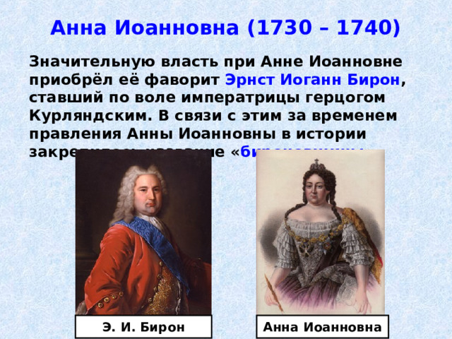 Анна Иоанновна (1730 – 1740)  Значительную власть при Анне Иоанновне приобрёл её фаворит Эрнст Иоганн Бирон , ставший по воле императрицы герцогом Курляндским. В связи с этим за временем правления Анны Иоанновны в истории закрепилось название « бироновщины ». Анна Иоанновна Э. И. Бирон 