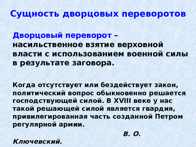 Сущность дворцовых переворотов   Дворцовый переворот – насильственное взятие верховной власти с использованием военной силы в результате заговора.   Когда отсутствует или бездействует закон, политический вопрос обыкновенно решается господствующей силой. В XVIII веке у нас такой решающей силой является гвардия, привилегированная часть созданной Петром регулярной армии.        В. О. Ключевский . 