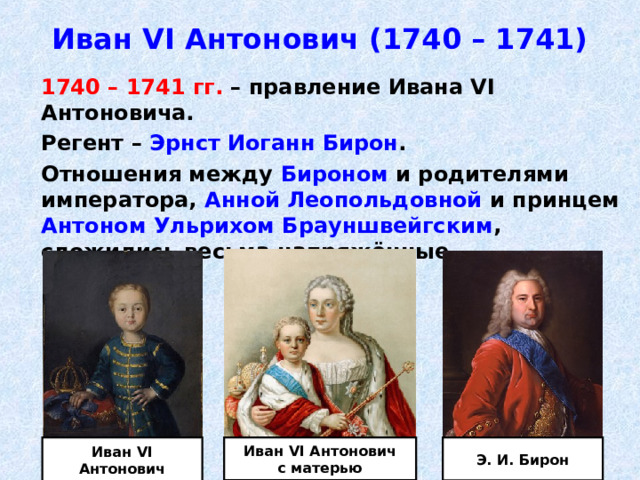 Иван VI Антонович (1740 – 1741)  1740 – 1741 гг. – правление Ивана VI Антоновича.  Регент – Эрнст Иоганн Бирон .  Отношения между Бироном и родителями императора, Анной Леопольдовной и принцем Антоном Ульрихом Брауншвейгским , сложились весьма напряжённые. Иван VI Антонович Э. И. Бирон Иван VI Антонович с матерью 