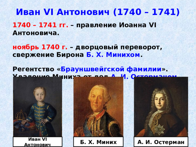 Иван VI Антонович (1740 – 1741)  1740 – 1741 гг. – правление Иоанна VI Антоновича.   ноябрь 1740 г. – дворцовый переворот, свержение Бирона Б. Х. Минихом .   Регентство « Брауншвейгской фамилии ». Удаление Миниха от дел А. И. Остерманом . Иван VI Антонович Б. Х. Миних А. И. Остерман 