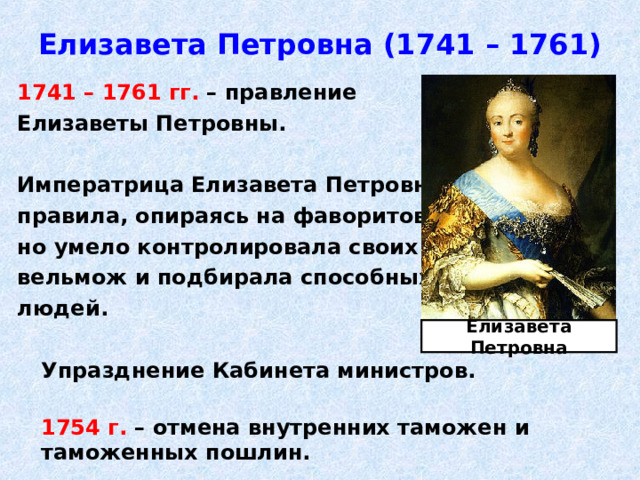Елизавета Петровна (1741 – 1761) 1741 – 1761 гг. – правление Елизаветы Петровны.  Императрица Елизавета Петровна правила, опираясь на фаворитов, но умело контролировала своих вельмож и подбирала способных людей.   Упразднение Кабинета министров.   1754 г. – отмена внутренних таможен и таможенных пошлин. Елизавета Петровна 