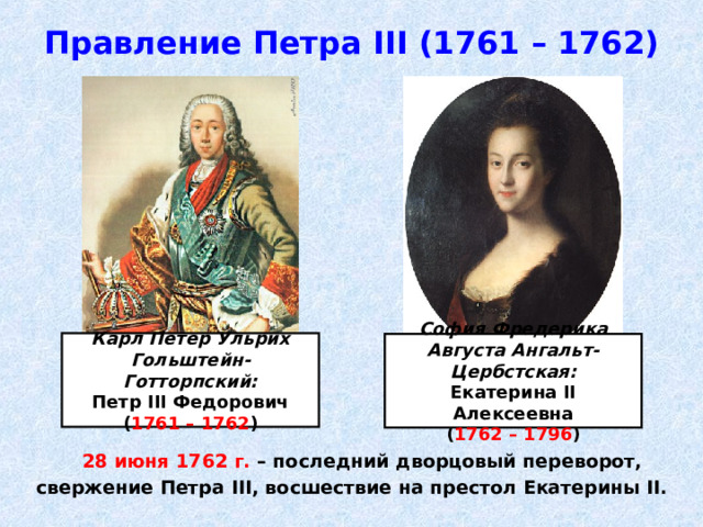 Правление Петра III (1761 – 1762) Карл Петер Ульрих Гольштейн-Готторпский: Петр III Федорович ( 1761 – 1762 ) София Фредерика Августа Ангальт-Цербстская: Екатерина II Алексеевна ( 1762 – 1796 )  28 июня 1762 г. – последний дворцовый переворот, свержение Петра III , восшествие на престол Екатерины II . 