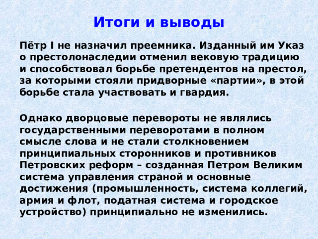 Итоги и выводы  Пётр I не назначил преемника. Изданный им Указ о престолонаследии отменил вековую традицию и способствовал борьбе претендентов на престол, за которыми стояли придворные «партии», в этой борьбе стала участвовать и гвардия.   Однако дворцовые перевороты не являлись государственными переворотами в полном смысле слова и не стали столкновением принципиальных сторонников и противников Петровских реформ – созданная Петром  Великим система управления страной и основные достижения (промышленность, система коллегий, армия и флот, податная система и городское устройство) принципиально не изменились. 