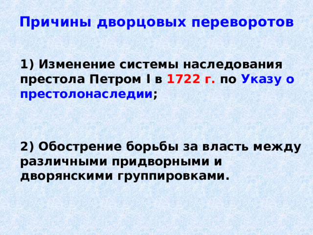 Причины дворцовых переворотов   1) Изменение системы наследования престола Петром I в 1722 г. по Указу о престолонаследии ;    2) Обострение борьбы за власть между различными придворными и дворянскими группировками. 