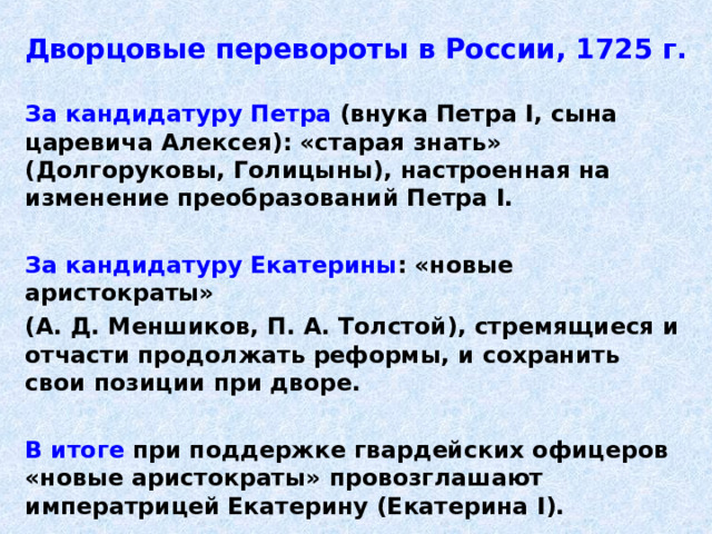 Дворцовые перевороты в России, 1725 г. За кандидатуру Петра (внука Петра I , сына царевича Алексея): «старая знать» (Долгоруковы, Голицыны), настроенная на изменение преобразований Петра I .  За кандидатуру Екатерины : «новые аристократы» (А. Д. Меншиков, П. А. Толстой), стремящиеся и отчасти продолжать реформы, и сохранить свои позиции при дворе.  В итоге при поддержке гвардейских офицеров «новые аристократы» провозглашают императрицей Екатерину (Екатерина I ). 
