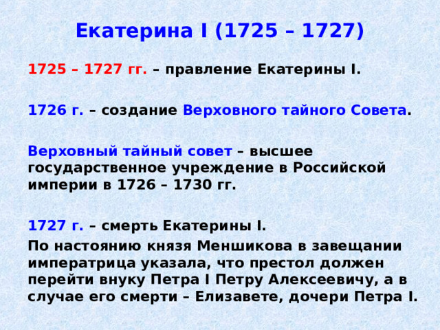 Екатерина I (1725 – 1727)  1725 – 1727 гг. – правление Екатерины I .   1726 г. – создание Верховного тайного Совета .   Верховный тайный совет – высшее государственное учреждение в Российской империи в 1726 – 1730 гг.   1727 г. – смерть Екатерины I .  По настоянию князя Меншикова в завещании императрица указала, что престол должен перейти внуку Петра I Петру Алексеевичу, а в случае его смерти – Елизавете, дочери Петра I . 