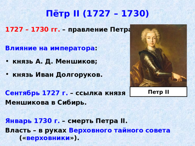 Пётр II (1727 – 1730) 1727 – 1730 гг. – правление Петра II .  Влияние на императора :  князь А. Д. Меншиков;  князь Иван Долгоруков.  Сентябрь 1727 г. – ссылка князя Меншикова в Сибирь.  Январь 1730 г. – смерть Петра II . Власть – в руках Верховного тайного совета          (« верховники »). Петр II 