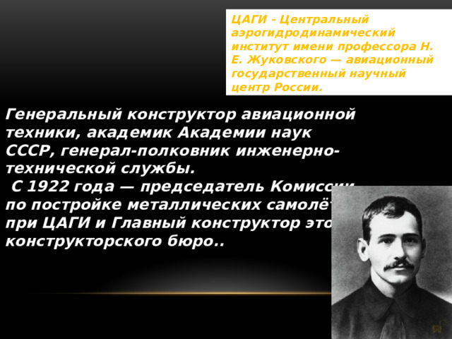 ЦАГИ - Центральный аэрогидродинамический институт имени профессора Н. Е. Жуковского — авиационный государственный научный центр России. Генеральный конструктор авиационной техники, академик Академии наук СССР, генерал-полковник инженерно-технической службы.   С 1922 года — председатель Комиссии по постройке металлических самолётов при ЦАГИ и Главный конструктор этого конструкторского бюро.. 