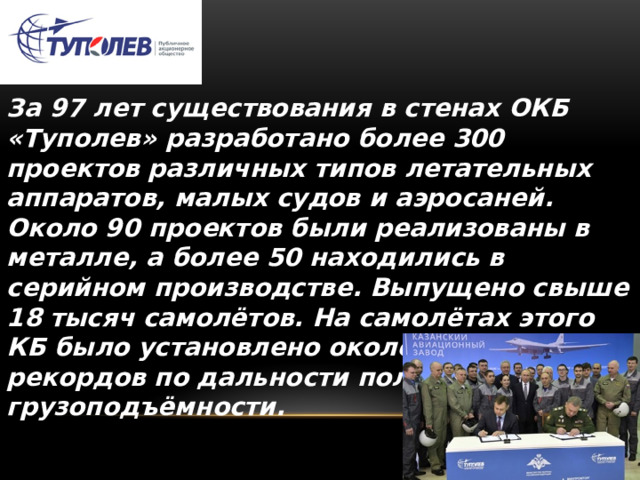 За 97 лет существования в стенах ОКБ «Туполев» разработано более 300 проектов различных типов летательных аппаратов, малых судов и аэросаней. Около 90 проектов были реализованы в металле, а более 50 находились в серийном производстве. Выпущено свыше 18 тысяч самолётов. На самолётах этого КБ было установлено около 280 мировых рекордов по дальности полёта и грузоподъёмности. 