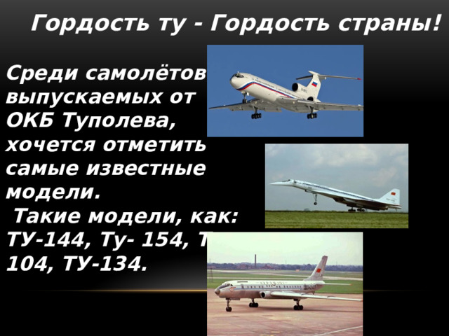 Гордость ту - Гордость страны!  Среди самолётов выпускаемых от ОКБ Туполева, хочется отметить самые известные модели.  Такие модели, как: ТУ-144, Ту- 154, Ту-104, ТУ-134.  