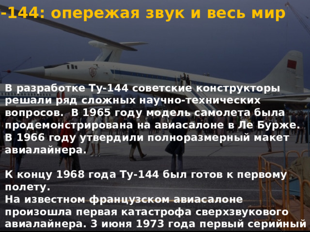 Ту-144: опережая звук и весь мир   В разработке Ту-144 советские конструкторы решали ряд сложных научно-технических вопросов. В 1965 году модель самолета была продемонстрирована на авиасалоне в Ле Бурже. В 1966 году утвердили полноразмерный макет авиалайнера.   К концу 1968 года Ту-144 был готов к первому полету. На известном французском авиасалоне произошла первая катастрофа сверхзвукового авиалайнера. 3 июня 1973 года первый серийный Ту-144 разрушился в воздухе и упал на жилой район. В результате расследования технических неисправностей самолета обнаружено не было, точная причина падения Ту-144 так и не была установлена. 