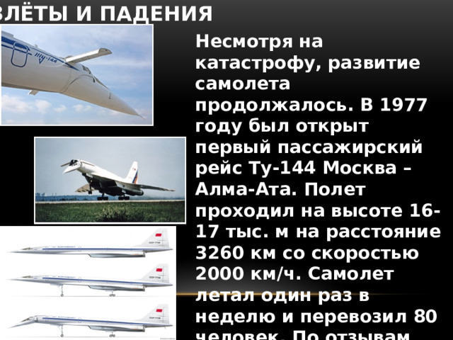 ВЗЛЁТЫ И ПАДЕНИЯ Несмотря на катастрофу, развитие самолета продолжалось. В 1977 году был открыт первый пассажирский рейс Ту-144 Москва – Алма-Ата. Полет проходил на высоте 16-17 тыс. м на расстояние 3260 км со скоростью 2000 км/ч. Самолет летал один раз в неделю и перевозил 80 человек. По отзывам пассажиров, они чувствовали себя в полете, как космонавты .  