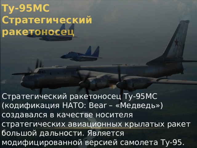 Ту-95МС Стратегический ракетоносец Стратегический ракетоносец Ту-95МС (кодификация НАТО: Bear – «Медведь») создавался в качестве носителя стратегических авиационных крылатых ракет большой дальности. Является модифицированной версией самолета Ту-95. Самый скоростной в мире турбовинтовой серийный самолет – ракетоносец. Является одним из компонентов ядерной триады. 