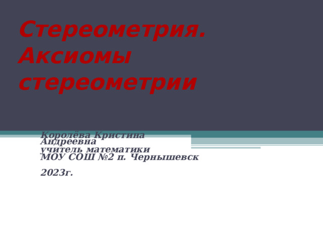 Стереометрия.  Аксиомы стереометрии Королёва Кристина Андреевна учитель математики МОУ СОШ №2 п. Чернышевск  2023г. 